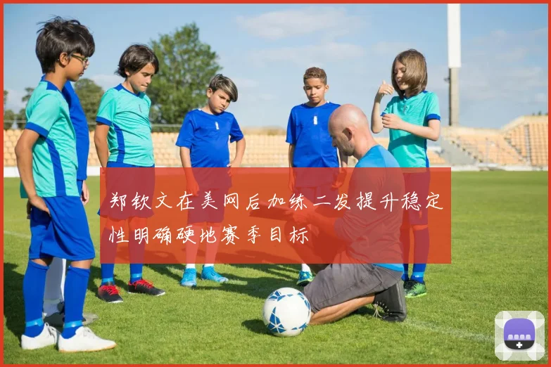 郑钦文在美网后加练二发提升稳定性明确硬地赛季目标