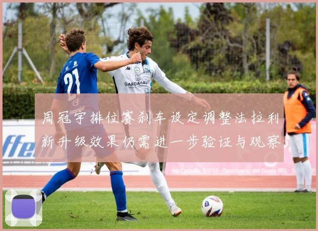 周冠宇排位赛刹车设定调整法拉利新升级效果仍需进一步验证与观察