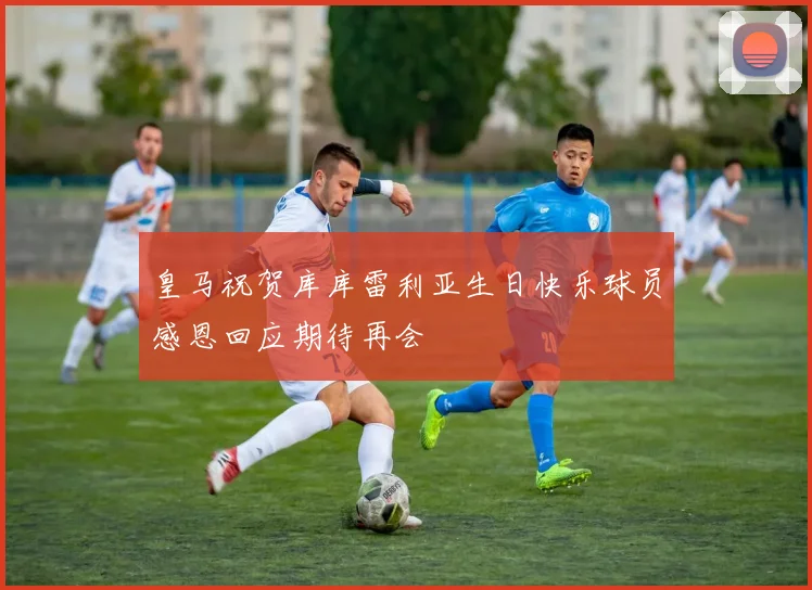 皇马祝贺库库雷利亚生日快乐球员感恩回应期待再会