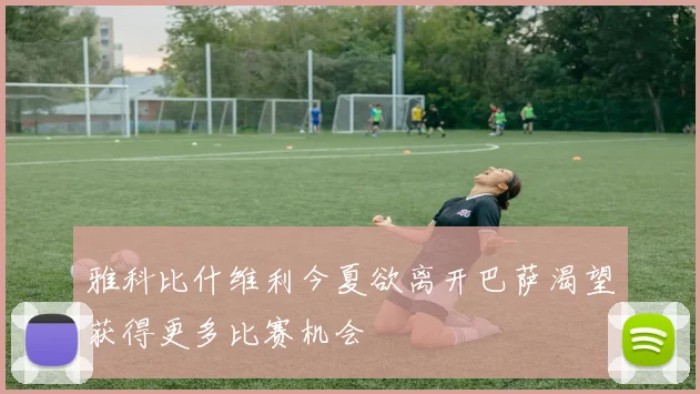 雅科比什维利今夏欲离开巴萨渴望获得更多比赛机会