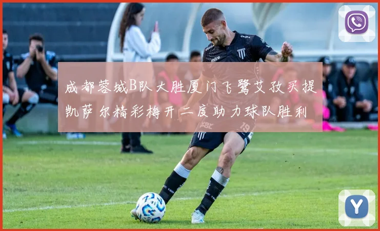 成都蓉城B队大胜厦门飞鹭艾孜买提凯萨尔精彩梅开二度助力球队胜利