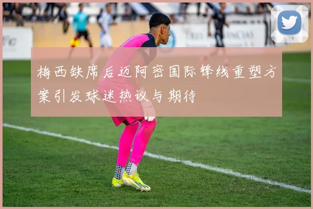 梅西缺席后迈阿密国际锋线重塑方案引发球迷热议与期待