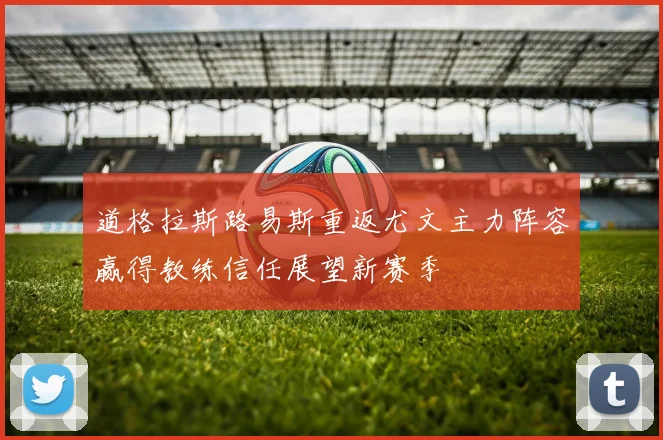 道格拉斯路易斯重返尤文主力阵容赢得教练信任展望新赛季