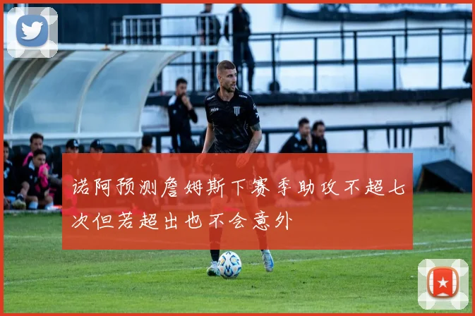 诺阿预测詹姆斯下赛季助攻不超七次但若超出也不会意外