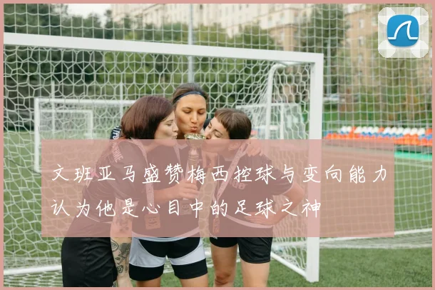 文班亚马盛赞梅西控球与变向能力认为他是心目中的足球之神